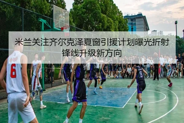 米兰关注齐尔克泽夏窗引援计划曝光折射锋线升级新方向