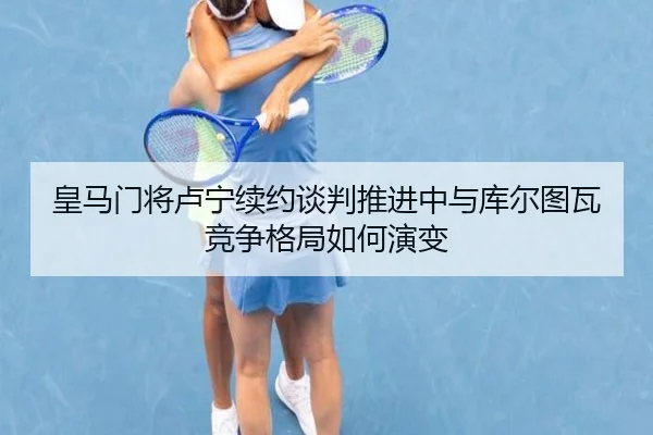 皇马门将卢宁续约谈判推进中与库尔图瓦竞争格局如何演变