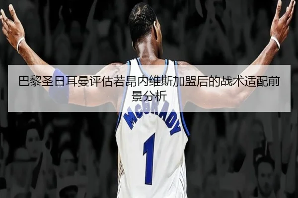 巴黎圣日耳曼评估若昂内维斯加盟后的战术适配前景分析